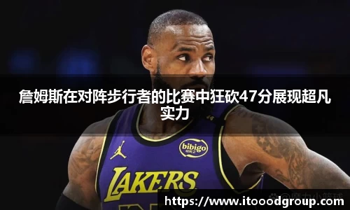 詹姆斯在对阵步行者的比赛中狂砍47分展现超凡实力